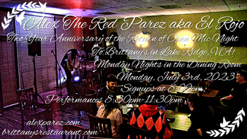 www.alexparez.com Alex The Red Parez aka El Rojo! Hosting Open Mic Night Monday Nights at Brittany's in Lake Ridge, VA! Two Year Anniversary! Delayed due to severe weather Monday, June 26th, 2023. In The Dining Room! Monday, July 3rd, 2023, Signups at 8:00pm, Performances 8:30pm-11:30pm! Come celebrate the two year anniversary of the return of open mic night to Brittany's! Yay!! 2
