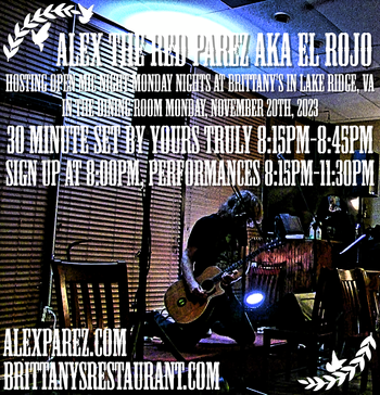 www.alexparez.com/shows Alex The Red Parez aka El Rojo! Hosting Open Mic Night Monday Nights at Brittany's in Lake Ridge, VA! In The Dining Room! Monday, November 20th, 2023, I'll perform a 30 minute set 8:15pm-8:45pm, come on by early! Sign up at 8:00pm, Performances 8:15pm-11:30pm!
