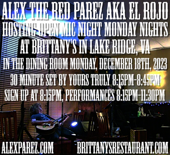 www.alexparez.com/shows Alex The Red Parez aka El Rojo! Hosting Open Mic Night Monday Nights at Brittany's in Lake Ridge, VA! In The Dining Room! The very last open mic night of 2023! Monday! December 18th, 2023, I'll perform a 30 minute set 8:15pm-8:45pm, come on by early! Sign up at 8:00pm, Performances 8:15pm-11:30pm! Happy Holidays!
