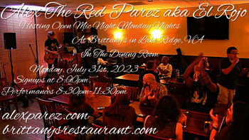 www.alexparez.com Alex The Red Parez aka El Rojo! Hosting Open Mic Night Monday Nights at Brittany's in Lake Ridge, VA! In The Dining Room! Monday, July 31st, 2023, Signups at 8:00pm, Performances 8:30pm-11:30pm! I will most likely perform a 30 minute set from around 8:15pm-8:45pm, come on by early!
