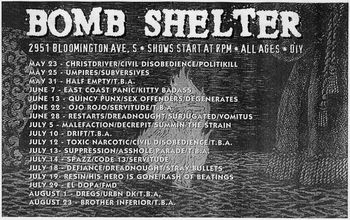 Summer 1997 show schedule, Minneapolis. During it's roughly two year run from the fall of 1995 to July of 1997, when it was shut down after being raided by the MPD, the Bomb Shelter was the Twin Cities' premier punk rock hole in the wall. Gigs there were always packed to the hilt and raging.
