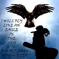 I WILL FLY LIKE AN EAGLE IN THE SKY by BOB FERGUSON SONGWRITER