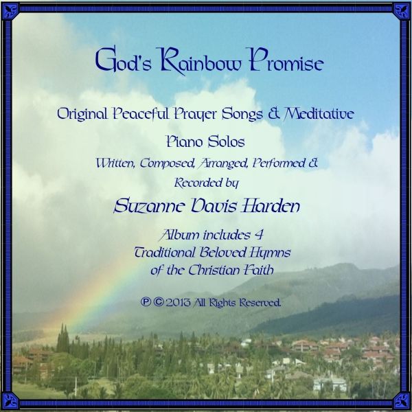 God's Rainbow Promise © ℗  2013 (All Glory To God~Debut Album) Album Art & Music by Suzanne Davis Harden, Through the Indwelling Risen Lord Jesus Christ, Inspired by The Holy Spirit, To The Glory of God the Father, In Jesus' Holy Name, Amen. Copyright © ℗ 2013, by Suzanne Davis Harden, All Rights Reserved. May Christ Be Forever glorified for all eternal ages through the music He inspired through this broken vessel, In Jesus' Holy Name, amen!
