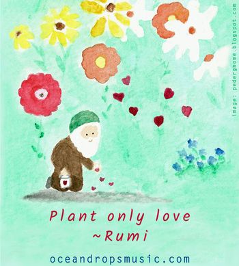 "Plant only love, plant only love! If you want love to grow, take care what you sow, my dear, do not plant anything but love!" - Rumi
