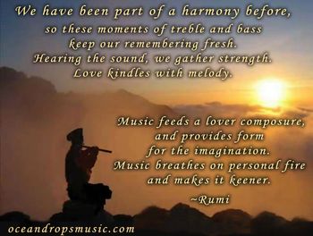 We have been part of a harmony before, so these moments of treble and bass keep our remembering fresh. Hearing the sound, we gather strength. Love kindles with melody. Music feeds a lover composure, and provides form for the imagination. Music breathes on personal fire and makes it keener. ~ Rumi