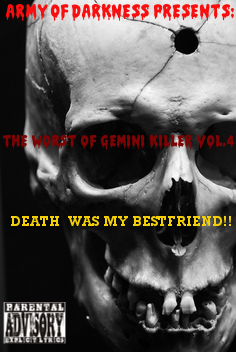 The Worst of Gemini Killer Vol.4:
Death Was My Bestfriend!!
Released 2006
1. DEATH WAS MY BESTFRIEND... ft. Nai
2. ZERO TOLERANCE DAY
3. DEAD MAN WALKING
4. ITS HELL 4 A KILLA
5. DIE 2NITE FT. 50 CENT
6. K.I.L.L.E.R PT. DUECE
7. LUV G NO MORE...
8. BODY DROP
9. BODY DROP RMX
10. SOMEBODY GONNA DIE TONITE!!
11. KILLAZ INTERNATIONAL
12. LOSE YA LIFE RMX FT. SNOOP & JADAKISS
13. HURT U!!!!!
14. ANOTHA NI99A SHOTDOWN
15. GUN BY MY SIDE FT. NEYO
16. TRANSFORMATION OF A KILLER
17. CRIME WAVE RMX FT. 50 CENT
18. GOTTA GET THAT GUAP!!
19. KILLERS N THE BUSHES FT. GHOSTFACE KILLAH
20. DAMN KILL-A-NI99A
ENGINEERED & MIXED BY: PRIMO
RECORDED @ RED CAFE STUDIOS
EXECUTIVE PRODUCED BY: GEMINI KILLER