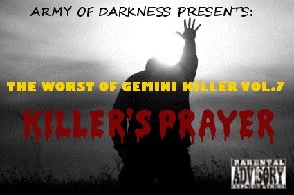 The Worst of Gemini Killer Vol.7:
Killer's Prayer
Released 2009
1. I Feel Like Givin' My Life Away!! ft. Lil Wayne
2. U Cant Tell G Nuthin'
3. So Much 2 Say?? ft. Lauryn Hill
4. Attempted Regicide
5. The UnderStanding
6. I Cant Repent!!!!!!
7. The Divorce Papers: A Letter 2da Streets
8. My Life Is All I Have...
9. Still I Stand ft. T.I
10. The Last Hope rmx
11. Dead & Gone (R.I.P King Santos)
12. Evil Dat Men Do
13. Gotta B Leave ft. Just Blaze
14. Deliverance
15. Fallen Soliders rmx
16. Baby Killaz ft. Ghostface Killah
17. Transition of Power (The 48 Laws)
18. The Akashic Records
19. My Conversation with Death!!
20. God is my Bodyguard
RECORDED @ BUSHWICK'S 506 STUDIOS
ENGINEER & MIXED BY: LIL YEEZY
ALL CONCEPTS BY: GEMINI KILLER
EXECUTIVE PRODUCED BY: GEMINI KILLER