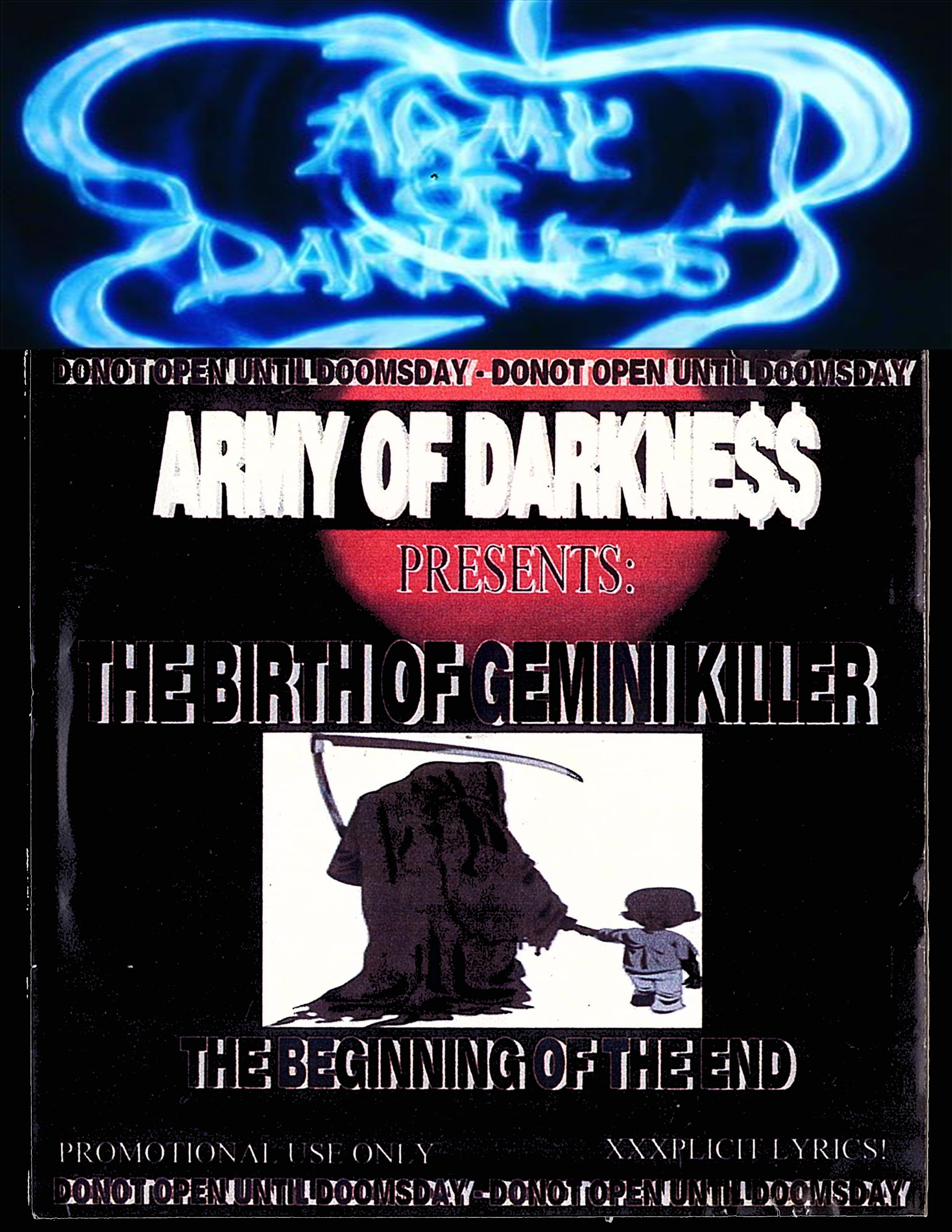 The Worst of Gemini Killer Vol.1:
The Birth of Gemini Killer
Gutter Freestyles
The Beginning of the End....
Donot Open Until Doomsday!!
Released 2003
1. Intro 2da Darkside
2. Metaphysical
3. Drop a Gemini on'eM
4. (skit)
5. Castor Troy
6. (skit)
7. T.A.K.E.Over 2000
8. (skit)
9. Army of Darkness
10. B Side
11. ScatterBrain
12. (skit)
13. KillerMan
14. The Sweetest Taboo
15. BrookLand 718
16. (skit)
17. Scars & Stripes ft. Manny Kobain, Burn5, Farouk & RedRum
18. (skit)
19. The Specialist
20. Ebbets Field Anthem
Executive Produced by: Gemini Killer
Engineer & Mixer: G.King
Mastered @ Nu Growth Studios