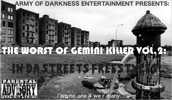 The Worst of Gemini Killer Vol.2:
In Da Streets Freestyles
Released 2004
1. TRUST ME!!
2. WANT ME BACK....
3. WATCH 4 DA BIRDS: THE BIRDWATCHER
4. NEVER CHANGE RMX
5. ITS A COLD COLD WORLD FT. RICH RON
6. BLACKOUT 2003 FT. DON SAWYER
7. HUGGIN' DA BLOCK
8. THE LIFE WE LIVIN' FT. DON SAWYER
9. VERY FREAKY GIRL
10. CROWN ME!!
11. 97.5FM EXCLUSIVE RADIO DROP
12. I.N.I.M.E.G
13. JESUS WALKS WITH THE ANTICHRIST FT. RICH RON
14. DONT LOOK @ G ON DA WRONDSIDE!!
15. C.T.G'S (CRIMINALS, THUGS & GANGSTAS) FT. ARMY OF DARKNESS
16. PUT ON 4 MY CITY FT. BKLYN DODGERS
17. GEMINI vs. KILLER
18. METHODS OF MURDER FT. REDRUM
19. DREAMS OF FUCKIN' A R.A.P B!TCH
20. 12 MONTHS A YEAR BY DON SAWYER
RECORDED @ VARIOUS STUDIOS
FEATURES BY: ARMY OF DARKNESS
ENGINEERS & MIXED BY: ANONYMOUS
EXECUTIVE PRODUCED BY: GEMINI KILLER