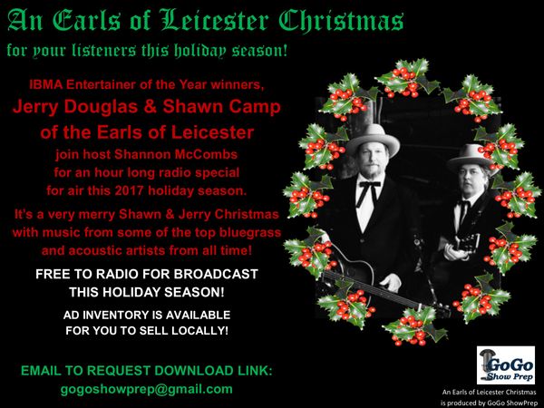 NEW FOR THE 2017 HOLIDAY SEASON: An Earls of Leicester Christmas. Enjoy A Very Merry Shawn & Jerry Christmas --- a one-hour special co-hosted by Jerry Douglas and Shawn Camp with Shannon McCombs. Recorded at the world famous Station Inn in Nashville and featuring the music of Jerry Douglas, Bill Monroe, John Cowan, Patty Loveless, Doyle Lawson & Quicksilver, Loretta Lynn with Shawn Camp, the Osborne Brothers, Balsam Range and more! Yep, Jerry and Shawn were sitting in the seats from Flatt & Scruggs' Martha White bus during the recording of this special!Free to air, with inventory for your local sales. For download link of promos and the special, contact gogoshowprep@gmail.com