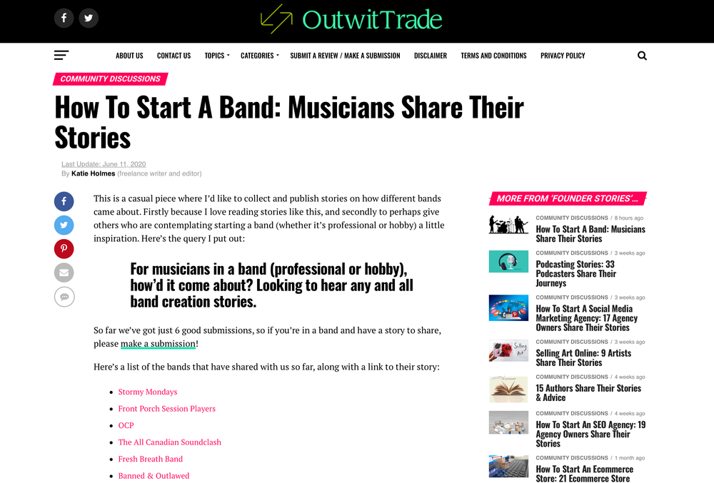 How To Start A Band: Musicians Share Their Stories Last Update: June 11, 2020 By Katie Holmes (freelance writer and editor) https://outwittrade.com/how-to-start-a-band#andrew This is a casual piece where I’d like to collect and publish stories on how different bands came about. Firstly because I love reading stories like this, and secondly to perhaps give others who are contemplating starting a band (whether it’s professional or hobby) a little inspiration.