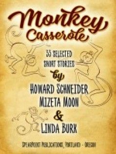 By Howard Schneider, Mizeta Moon, and Linda Burk. Monkey Casserole is a delight to the senses, combining humor, pathos and wonder to create a sumptuous feast of 33 entertaining stories: a great diversity of people, animals, places and ideas. The lead story, Monkeys in the Mango Trees by Howard, is set in a rural village in India and showcases the unprecedented accomplishment of a determined young young, Mizeta contributes 15 of her wide-ranging short stories that take us into fascinating worlds of human nature. Linda give us seven stories from her vivid imagination delving into both animal and human behavior.
Monkey Casserole as an eBook can be purchased directly from BookBaby's online bookstore by clicking https://store.bookbaby.com/book/Monkey-Casserole
It is also available for eBook Readers worldwide from: iBooks, Amazon, Barnes & Noble, Kobo, Copia, Gardners Books, Baker & Taylor, eSentral, Scribd, Ciando, EBSCO and Vearsa.