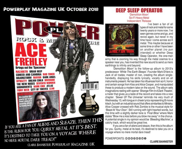 October is gonna rock...Deep Sleep Operator's Demolition Moon received a 8/10 album review from the folks at Powerplay Magazine in the UK! Powerplay is available at newsstands worldwide and at Bam and Barnes and Noble stores in the USA. Album release details coming soon!