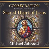 CONSECRATION - Hymns and Prayers to the Sacred Heart of Jesus by Michael Zabrocki