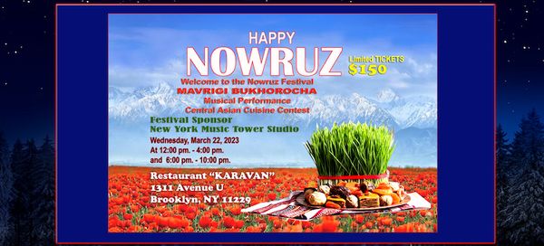 WELCOME to NOWRUZ FESTIVAL in New York City.
The “Nowruz Festival” will be held in the Brooklyn located Karavan Restaurant venue on March 22, 2023 and Baku Palace venue on March 23, 2023.
We will provide you with an entertainment concert with Bukhara Mavrigi Folk Group and culinary chef masters contest with Central Asian Cuisine Chiefs.
