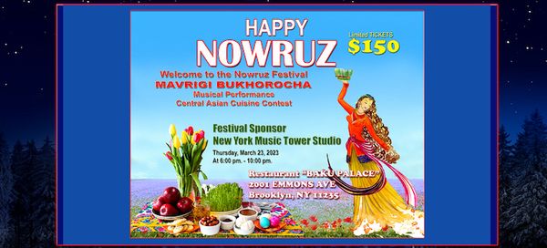 The “Nowruz Festival” will be held in the Brooklyn located Karavan Restaurant venue on March 22, 2023 and Baku Palace venue on March 23, 2023.
We will provide you with an entertainment concert with Bukhara Mavrigi Folk Group and culinary chef masters contest with Central Asian Cuisine Chiefs.
