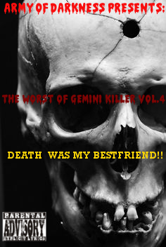 The Worst of Gemini Killer Vol.4:

Death Was My Bestfriend!!

Released 2006

1. DEATH WAS MY BESTFRIEND... ft. Nai

2. ZERO TOLERANCE DAY

3. DEAD MAN WALKING

4. ITS HELL 4 A KILLA

5. DIE 2NITE FT. 50 CENT

6. K.I.L.L.E.R PT. DUECE

7. LUV G NO MORE...

8. BODY DROP

9. BODY DROP RMX

10. SOMEBODY GONNA DIE TONITE!!

11. KILLAZ INTERNATIONAL

12. LOSE YA LIFE RMX FT. SNOOP & JADAKISS

13. HURT U!!!!!

14. ANOTHA NI99A SHOTDOWN

15. GUN BY MY SIDE FT. NEYO

16. TRANSFORMATION OF A KILLER

17. CRIME WAVE RMX FT. 50 CENT

18. GOTTA GET THAT GUAP!!

19. KILLERS N THE BUSHES FT. GHOSTFACE KILLAH

20. DAMN KILL-A-NI99A

ENGINEERED & MIXED BY: PRIMO
RECORDED @ RED CAFE STUDIOS
EXECUTIVE PRODUCED BY: GEMINI KILLER
