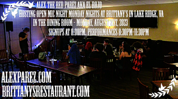 www.alexparez.com Alex The Red Parez aka El Rojo! Hosting Open Mic Night Monday Nights at Brittany's in Lake Ridge, VA! In The Dining Room! Monday, August 21st, 2023, Signups at 8:00pm, Performances 8:30pm-11:30pm! I will most likely perform a 30 minute set from around 8:15pm-8:45pm, come on by early!
