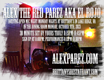 www.alexparez.com Alex The Red Parez aka El Rojo! Hosting Open Mic Night Monday Nights at Brittany's in Lake Ridge, VA! In The Dining Room! Monday, October 9th, 2023, I'll perform a 30 minute set 8:15pm-8:45pm, come on by early! Signups at 8:00pm, Performances 8:15pm-11:30pm!
