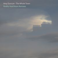 Amy Duncan- The Whole Town: Roddy Hutchison Remixes by Amy Duncan/ Roddy Hutchison