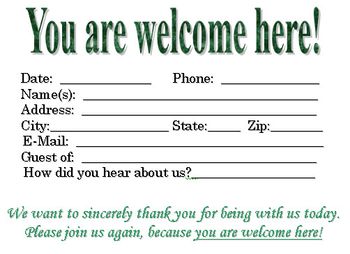 Download this visitor card (click the link below) Church Visitor Card Template "You are welcome here!" this is a Microsoft WORD file You can edit the visitor card to meet your church needs! If you choose to down load this please sign our guest book and our mailing list as a courtesy. We want to know if you are blessed by this and would like to send you updates when God gives us new ideas! Thank you and God Bless!
