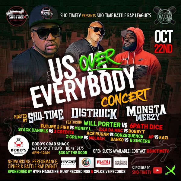 Sho-TimeTV presents
Us over Every Body Concert!

Hosted by Karine Sho-Time Thornton Distruck & Monsta Meezy
Networking,Performance, Cipher & Battle Rap event!

Sho-Time Battle Rap League

Will Porter VS 6path Dice
Future 2 Fire vs Money L
Illa da Mac vs Bobby T
Stack Daniels vs 3 Credits
Ace Rugar vs Conzequence
J Crump vs Merlah
Ap vs Kazi

Location BoBo’s Crab Shack
691 Co Op City Blvd
6pm - 12am
30$ at the Door
Subscribe to Sho-TimeTV on YouTube!
#shotimetv #shotimebattlerapleague #karineshotimethornton #battlerap #music #perfor