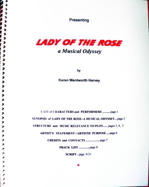 Lady of the Rose a Musical Odyssey Pre-Book by Karen Harvey.

The Lady of the Rose Pre-Book is FREE to reviewers for licensing for performance &/or development in part or whole. (For your free copy, use the CONTACT form in the website menu.)
The Pre-Book includes the script, Lyrics, story & plot, structure, staging/scenes, composer(s), instrumentation, artist's statement, track list, and credits & copyright notice.  Copyright 2007-2014, Karen W. Harvey. All Rights Reserved.  
 