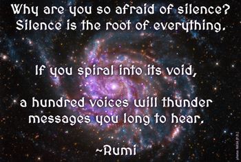 "Why are you so afraid of silence? Silence is the root of everything. If you spiral into its void, a hundred voices will thunder messages you long to hear." #Rumi
