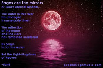 "Sages are the mirrors of God's Eternal Wisdom...  The water in this river has changed innumerable times  The reflection of the moon and the stars has remained unaltered  Its origin is not the water but the Light-Kingdoms of Heaven"  #Rumi
