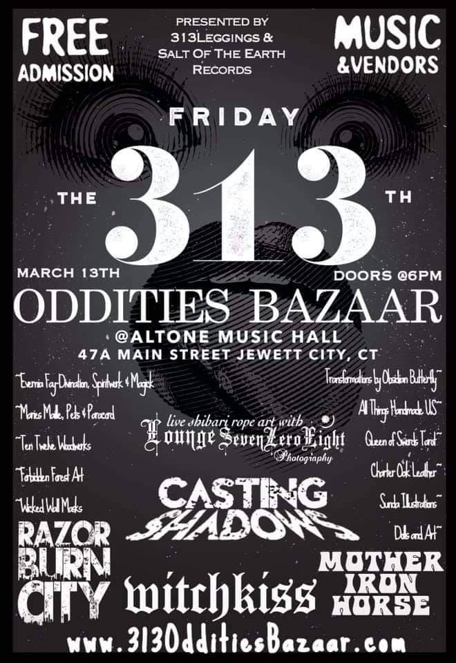 Salt Of The Earth Records presents:
Friday the 313th Oddities Bazaar!

In honor of Friday the 13th, we welcome the display of dark treasures from our collective minds and to share them with those who attend. 

Featuring the strange & bizarre, unique crafters & artists, magick makers, psychics, & the unusual: all selling their wares and showcasing their talents in this curiosities market and music fest!

~ FREE ADMISSION!!! ~ Friday, 3/13 6pm - 12am ~ All ages welcomed (parental discretion advised) ~ Costumes encouraged ~ Live music ~ Full Bar and Menu available ~ Free parking and Wi-Fi

Music from:

~ Casting Shadows

~ Razorburn City

~ Witchkiss

~ Mother Iron Horse

Live suspension & Shibari exhibit featuring the rope work of 

~ Aaron Sevenzeroeight of Lounge 708 Photography~

The amazing artisan works and awesome wares of:
~ Wicked Wall Masks ~
Forbidden Forest Art ~
Ten Twelve Woodworks ~
Maries Maille & More ~
Transformations by Obsidian Butterfly ~
Evernia Fay- Divination, Spirit Work, and Magick ~
Queen of Swords Tarot and Pendulum Readings ~
Doll or Art ~
All Things Handmade US ~
Zunda Illustrations ~
Charter Oak Leather ~
SALT OF THE EARTH RECORDS ~
313Leggings ~

For more info, visit www.313OdditiesBazaar.com