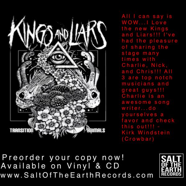Riffs, Riffs, and more Riffs. 
Kings And Liars are equal parts heavy, equal parts melodic. And they have 100% delivered an awe inspiring new release, “Transition Animals”.
This is Kings And Liars debut for Salt Of The Earth Records... and also their first release to come out on vinyl! 
So Pre Order yours now! 
Available on Vinyl, Compact Disc, and Digital.
Release Date:1/28/22  
 (Vinyl Subject to change, due to industry wide vinyl manufacturing delays)