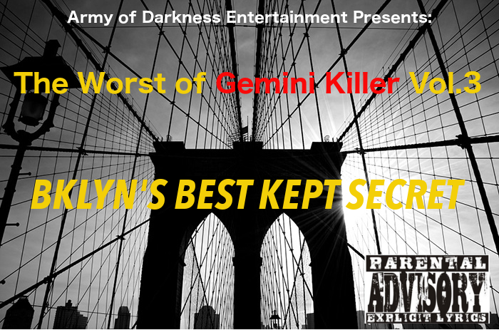 The Worst of Gemini Killer Vol.3:

Bklyn's Best Kept Secret

Released 2005

1. BKLYN'S BEST KEPT SECRET

2. KILLA SYLLABLES

3. 222'S

4. K.I.L.L.E.R

5. 2 MUCH PAIN RMX

6. BR DOUBLE OK 718 PT.2

7. GHOSTWRITER

8. WHAT HAPPEN 2 ME???

9. THIS IS A PUBLIC ANNOUCEMENT!!

10. WANTED: DEAD OR ALIVE FT. REDRUM

11. SWAGGER JACKERS FT. ARMY OF DARKNESS

12. KILLER MUSE

13. PART-TIME KILLER/FULL-TIME HUSTLER

14. WETTER RMX FT TWISTA

15. G the RIPPER

16. SIX DEGREES OF SEPARATION 

17. BOOGIE NIGHTS 2005

18. THE BLACK ROSE CARTEL

19. FIELD OF DREAMS 

20. HATE THEM RAP KINGS

RECORDED @ RED CAFE STUDIO
ENGINEERED & MIXED BY: PRIMO
FEATURES BY: ARMY OF DARKNESS
ALL LYRICS WRITTEN BY: GEMINI KILLER