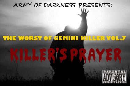 The Worst of Gemini Killer Vol.7:

Killer's Prayer

Released 2009

1. I Feel Like Givin' My Life Away!! ft. Lil Wayne

2. U Cant Tell G Nuthin'

3. So Much 2 Say?? ft. Lauryn Hill

4. Attempted Regicide

5. The UnderStanding

6. I Cant Repent!!!!!!

7. The Divorce Papers: A Letter 2da Streets

8. My Life Is All I Have...

9. Still I Stand ft. T.I

10. The Last Hope rmx

11. Dead & Gone (R.I.P King Santos)

12. Evil Dat Men Do

13. Gotta B Leave ft. Just Blaze

14. Deliverance

15. Fallen Soliders rmx

16. Baby Killaz ft. Ghostface Killah

17. Transition of Power (The 48 Laws)

18. The Akashic Records

19. My Conversation with Death!!

20. God is my Bodyguard

RECORDED @ BUSHWICK'S 506 STUDIOS
ENGINEER & MIXED BY: LIL YEEZY
ALL CONCEPTS BY: GEMINI KILLER
EXECUTIVE PRODUCED BY: GEMINI KILLER

