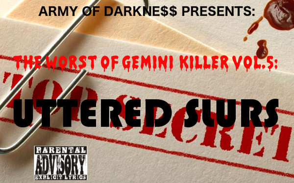 The Worst of Gemini Killer Vol.5:

Uttered Slurs

Released 2007

1. INTRO/UTTERED SLURS

2. REVELATIONS 13:18

3. THE WHORE MOANS

4. A MILLION IN YA EAR!!

5. OKAY ALRIGHT FT. 50 CENT

6. SUMTHIN 2 THINK ABOUT (S2TA)

7. U CANT LIVE MY LIFE

8. WORLD OF FANTASY!!

9. WHEN WE WERE GROWIN' UP (THE WONDER YEARS)

10. MY BROTHER'S KEEPER: MY BIG BROTHER (R.I.P)

11. RAP JAMZ

12. NEVER EVER LAND

13. STOP DA GOSSIP 

14. GO HARDER: DA HARDEST FT KANYE WEST

15. COLORZ RMX FT. RICK ROSS & SEAN KINGSTON

16. LIL RAP BOYS

17. CATALINA RMX FT. RAEKWON

18. GRIPPIN ON DA BED RMX FT. SEAN GARRETT & LUDACRIS

19. PLAYA CARDZ RIGHT RMX FT. KESHIA COLE & TUPAC

20. TRADING PLACES RMX FT. USHER

EXECUTIVE PRODUCED BY: GEMINI KILLER
RECORDED @ RED CAFE STUDIOS
ENGINEERED BY: PRIMO
ALL CONCEPTS BY: GEMINI KILLER