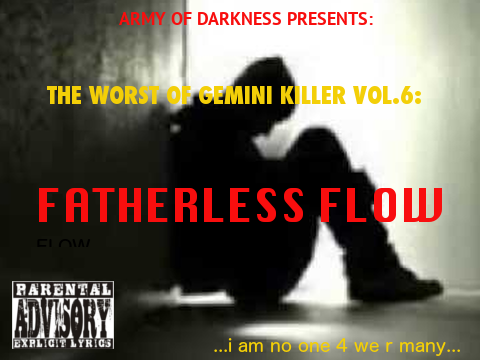 The Worst of Gemini Killer Vol.6:

Fatherless Flow

Released 2008

1. Fatherless Flow

2. Empire State of Mind ft Alicia Keys

3. Fallin' Down Faster

4. You're Gona Die

5. From Gramz 2 Grammies

6. Break Up rmx ft. Sean Garrett, Mario & Gucci Mane

7. Dead on Arrival ft. Jayz

8. The Mindstate

9. Nothin Like It n da World

10. Grew up a Screw Up rmx

11. Just Stay Hungry Killer!!

12. Any Hood Im On...

13. What Happen 2 me Pt.2

14. Tears in Mind's Eye

15. I Want Dis shit 4ever!!

16. Stunt Harder ft. Drake

17. World Go Round ft. Nas

18. Ragz 2 Riches 

19. What Dem Girls Like rmx ft. Chris Brown

20. Keys 2da City rmx ft. Alchemist & Prodigy

ENGINEERED & MIXED BY: PRIMO
RECORDED @ RED CAFE STUDIOS
ALL LYRICS WRITTEN BY: GEMINI KILLER