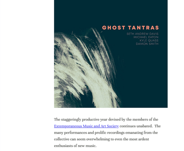 There are some representations of authorship and personnel in the review of Ghost Tantras that I'd like to address.  

Mother Brain Records is a record label co-founded by Seth Andrew Davis and me.  It is based in Kansas City, Missouri. As Mother Brain, we organized and supervised the recording of "Ghost Tantras" in June 2021 and then commercially released it on April 1, 2022.  

Mother Brain seeks to cultivate and document musical culture in improvisation, composition, electronics, and new music).  We especially highlight artists from the greater Midwest area.  Our first recording was released in May 2020, and to date we have 26 recordings available.  

"Ghost Tantras" was not released by EMAS (Extemporaneous Music and Art Society), and the album is not affiliated with or sponsored by EMAS.  Although EMAS has a collaborative "imprint" with Mother Brain Records called Extempore, Mother Brain and EMAS are separate commercial entities.  

Seth Davis is the only member of EMAS present on "Ghost Tantras";  3 out of the 4 performers on "Ghost Tantras" are not in EMAS.  EMAS is cited three times in the review, but Mother Brain is not mentioned at all.  Of the five hyperlinks to various parties included in the blog's review, none of them directs to Mother Brain's website as of this writing.

This is highly unusual.  A reader who is not familiar with the performers, labels, or their respective activities on the Kansas City music scene might come away from the Plastic Sax review thinking "Ghost Tantras" was performed and released by EMAS.  Although Mother Brain's objective is to sustain and develop improvised and new music, and while we do support the works and activity of EMAS as a whole, the historical record needs to the be presented accurately.  

I salute and extend my respect and well wishes to the artists of EMAS, who are doing strong and forward thinking work in the Kansas City area to perform, promote, and curate improvised and new music.  
